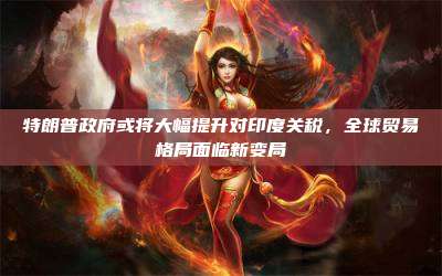 特朗普政府或将大幅提升对印度关税，全球贸易格局面临新变局