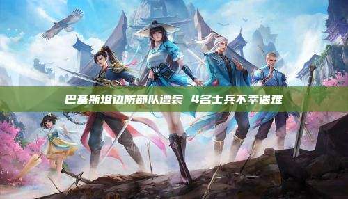 巴基斯坦边防部队遭袭 4名士兵不幸遇难