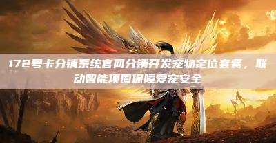 172号卡分销系统官网分销开发宠物定位套餐，联动智能项圈保障爱宠安全