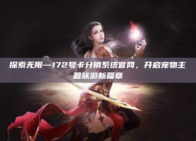 探索无限—172号卡分销系统官网，开启宠物主题旅游新篇章