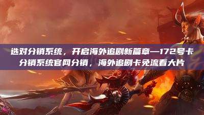 选对分销系统，开启海外追剧新篇章—172号卡分销系统官网分销，海外追剧卡免流看大片