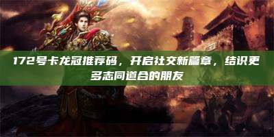 172号卡龙冠推荐码，开启社交新篇章，结识更多志同道合的朋友