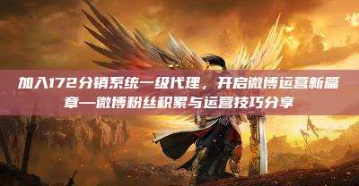 加入172分销系统一级代理,开启微博运营新篇章—微博粉丝积累与运营技巧分享