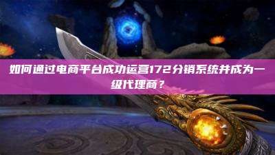 如何通过电商平台成功运营172分销系统并成为一级代理商?