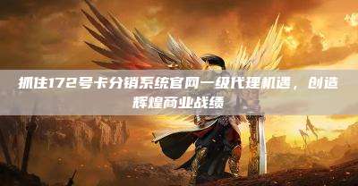 抓住172号卡分销系统官网一级代理机遇，创造辉煌商业战绩