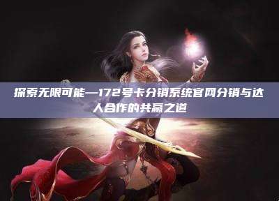探索无限可能—172号卡分销系统官网分销与达人合作的共赢之道