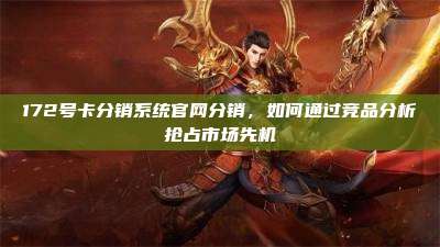 172号卡分销系统官网分销，如何通过竞品分析抢占市场先机