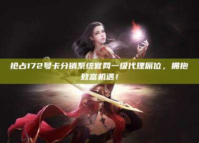抢占172号卡分销系统官网一级代理席位，拥抱致富机遇！