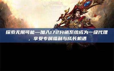 探索无限可能—加入172分销系统成为一级代理，享受专属福利与成长机遇