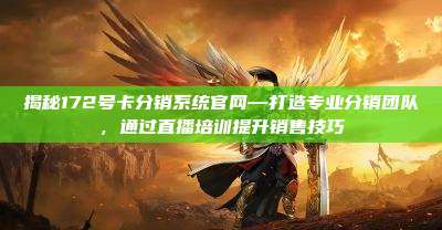 揭秘172号卡分销系统官网—打造专业分销团队，通过直播培训提升销售技巧