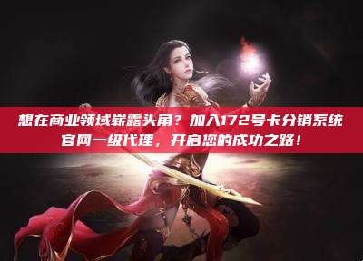 想在商业领域崭露头角？加入172号卡分销系统官网一级代理，开启您的成功之路！