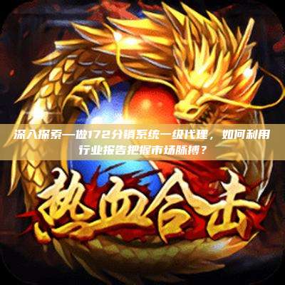深入探索—做172分销系统一级代理，如何利用行业报告把握市场脉搏？
