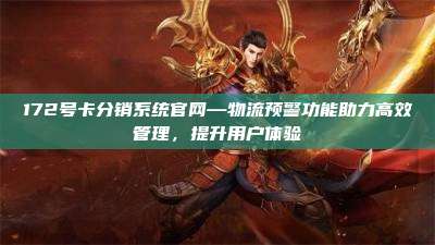 172号卡分销系统官网—物流预警功能助力高效管理，提升用户体验