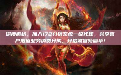 深度解析，加入172分销系统一级代理，共享客户增值业务消费分成，开启财富新篇章！