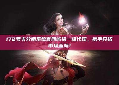 172号卡分销系统官网诚招一级代理，携手开拓市场蓝海！