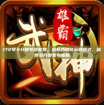 172号卡分销系统官网，创新合规化运营模式，赢得多方赞誉与信赖