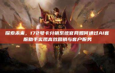 探索未来，172号卡分销系统官网如何通过AI客服助手实现高效营销与客户服务