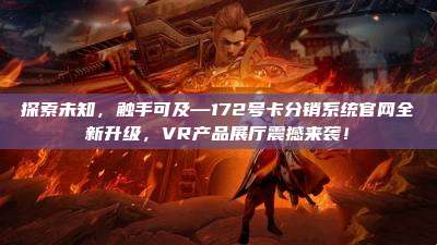 探索未知，触手可及—172号卡分销系统官网全新升级，VR产品展厅震撼来袭！
