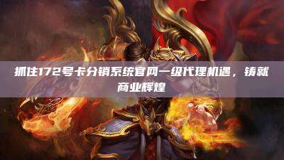 抓住172号卡分销系统官网一级代理机遇，铸就商业辉煌