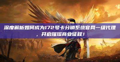 深度解析如何成为172号卡分销系统官网一级代理，开启璀璨商业征程！