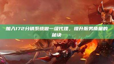 加入172分销系统做一级代理，提升服务质量的秘诀