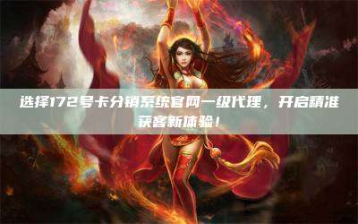 选择172号卡分销系统官网一级代理，开启精准获客新体验！