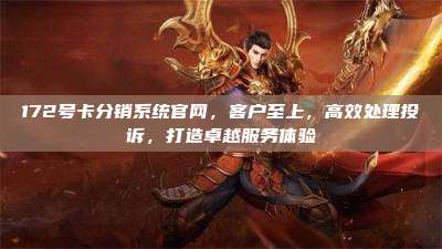172号卡分销系统官网，客户至上，高效处理投诉，打造卓越服务体验