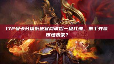 172号卡分销系统官网诚招一级代理，携手共赢市场未来？