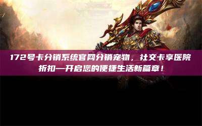 172号卡分销系统官网分销宠物，社交卡享医院折扣—开启您的便捷生活新篇章！