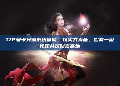 172号卡分销系统官网，以实力为基，招募一级代理共筑财富高地