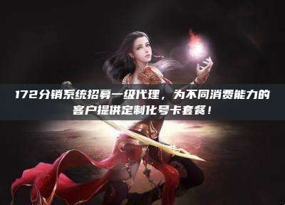 172分销系统招募一级代理，为不同消费能力的客户提供定制化号卡套餐！