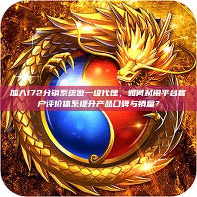 加入172分销系统做一级代理，如何利用平台客户评价体系提升产品口碑与销量？