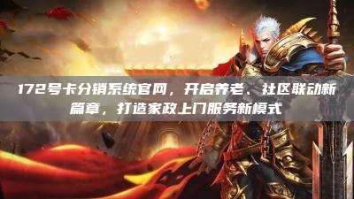 172号卡分销系统官网，开启养老、社区联动新篇章，打造家政上门服务新模式