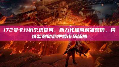 172号卡分销系统官网，助力代理商精准营销，舆情监测助您把握市场脉搏
