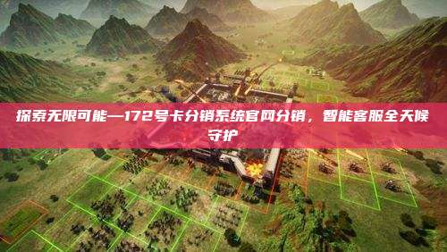 探索无限可能—172号卡分销系统官网分销，智能客服全天候守护