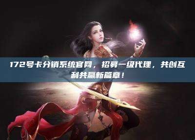 172号卡分销系统官网，招募一级代理，共创互利共赢新篇章！