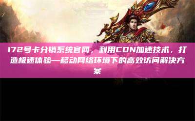 172号卡分销系统官网，利用CDN加速技术，打造极速体验—移动网络环境下的高效访问解决方案