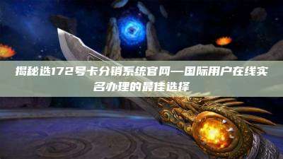揭秘选172号卡分销系统官网—国际用户在线实名办理的最佳选择