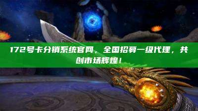 172号卡分销系统官网，全国招募一级代理，共创市场辉煌！