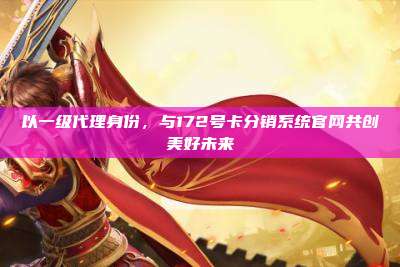 以一级代理身份，与172号卡分销系统官网共创美好未来