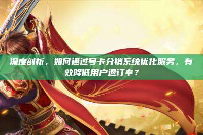 深度剖析，如何通过号卡分销系统优化服务，有效降低用户退订率？