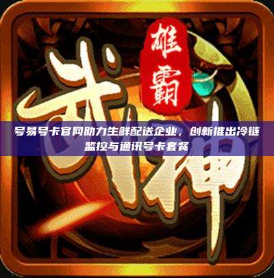 号易号卡官网助力生鲜配送企业，创新推出冷链监控与通讯号卡套餐