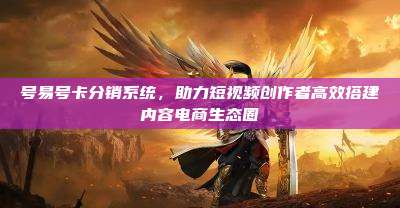 号易号卡分销系统，助力短视频创作者高效搭建内容电商生态圈