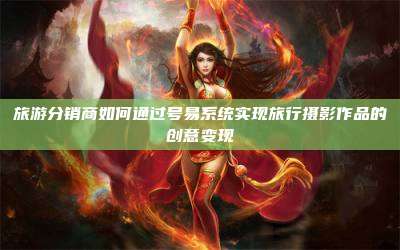 旅游分销商如何通过号易系统实现旅行摄影作品的创意变现