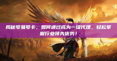 揭秘号易号卡，如何通过成为一级代理，轻松掌握行业领先优势！