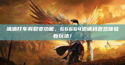 滴滴打车券裂变功能，66664邀请码邀您体验新玩法！