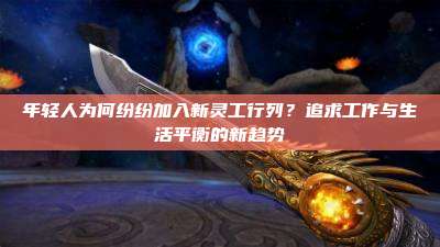 年轻人为何纷纷加入新灵工行列?追求工作与生活平衡的新趋势