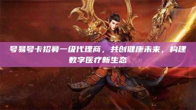 号易号卡招募一级代理商，共创健康未来，构建数字医疗新生态