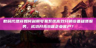 数码代理商如何利用号易系统高效分销设备租赁服务，成功开拓B端企业客户？