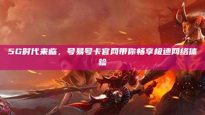 5G时代来临，号易号卡官网带你畅享极速网络体验
